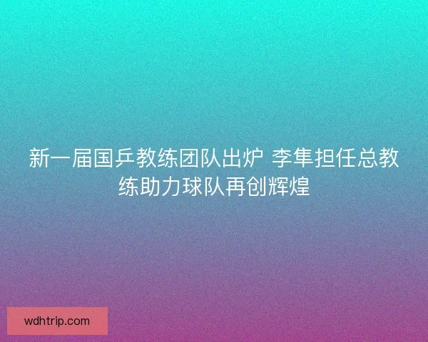 新一届国乒教练团队出炉 李隼担任总教练助力球队再创辉煌