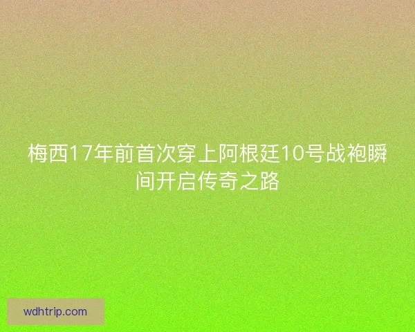 梅西17年前首次穿上阿根廷10号战袍瞬间开启传奇之路