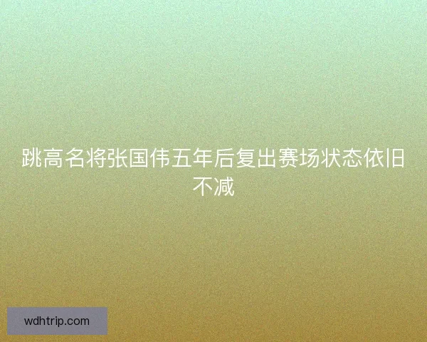 跳高名将张国伟五年后复出赛场状态依旧不减