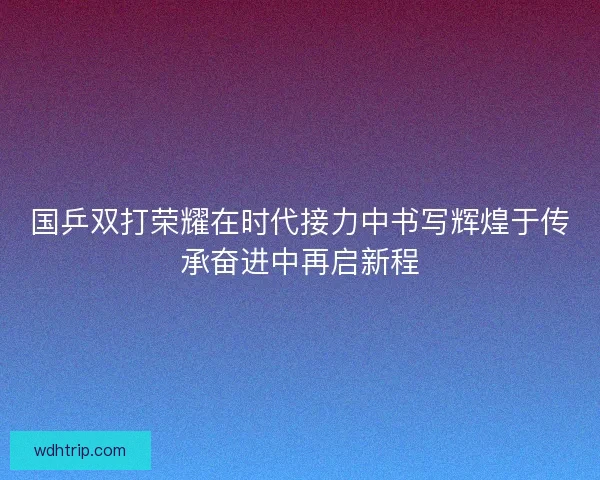 国乒双打荣耀在时代接力中书写辉煌于传承奋进中再启新程