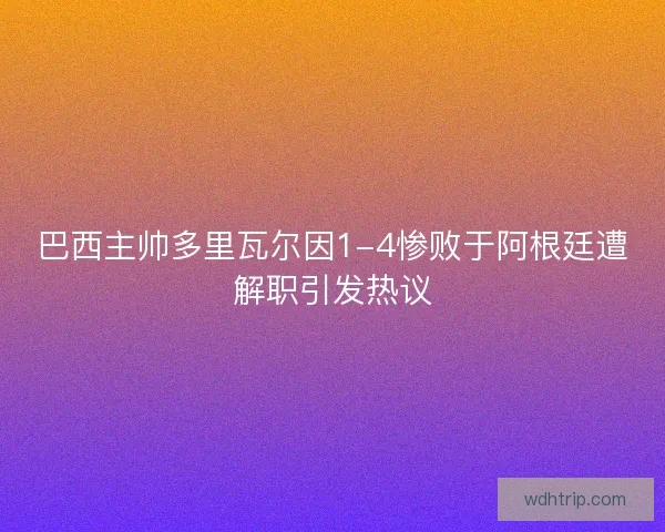 巴西主帅多里瓦尔因1-4惨败于阿根廷遭解职引发热议