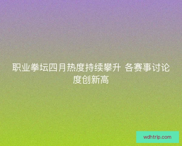职业拳坛四月热度持续攀升 各赛事讨论度创新高