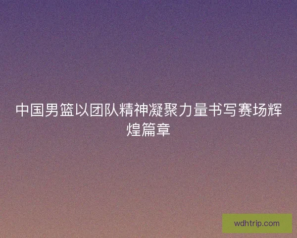 中国男篮以团队精神凝聚力量书写赛场辉煌篇章
