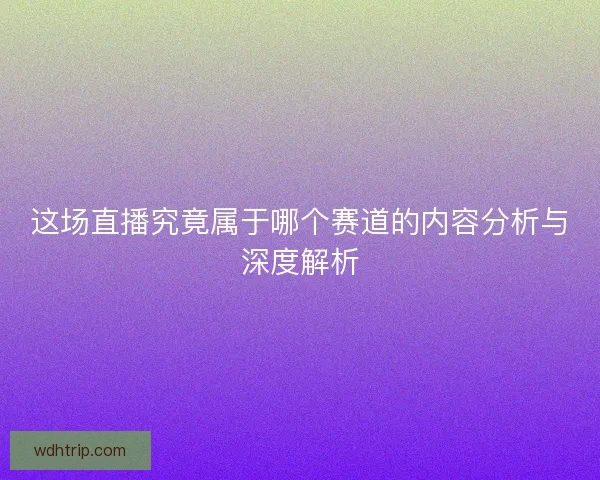 这场直播究竟属于哪个赛道的内容分析与深度解析