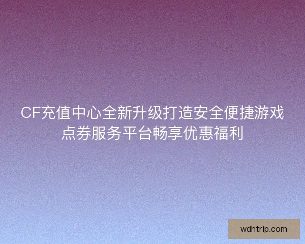 CF充值中心全新升级打造安全便捷游戏点券服务平台畅享优惠福利