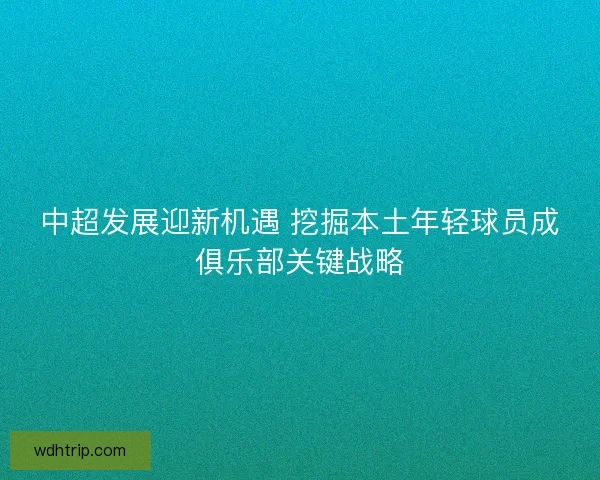 中超发展迎新机遇 挖掘本土年轻球员成俱乐部关键战略